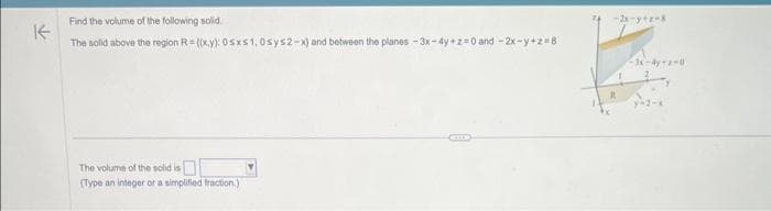 K
Find the volume of the following solid.
The solid above the region R=(x,y): 0sxs1, 0sys2-x) and between the planes-3x-4y+z=0 and -2x-y+z=B
The volume of the solid is
(Type an integer or a simplified fraction.)
-2x-y+z=8
-3x-4y-2-0