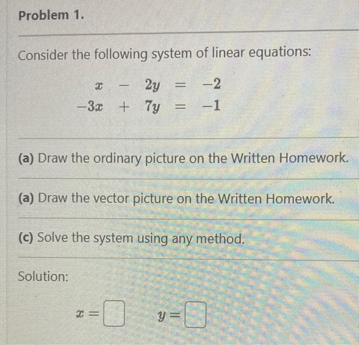 Problem 1.
Consider the following system of linear equations:
2y
-3x + 7y
-
(a) Draw the ordinary picture on the Written Homework.
Solution:
(a) Draw the vector picture on the Written Homework.
(c) Solve the system using any method.
X=
= -2
= = -1
0
-0
y=