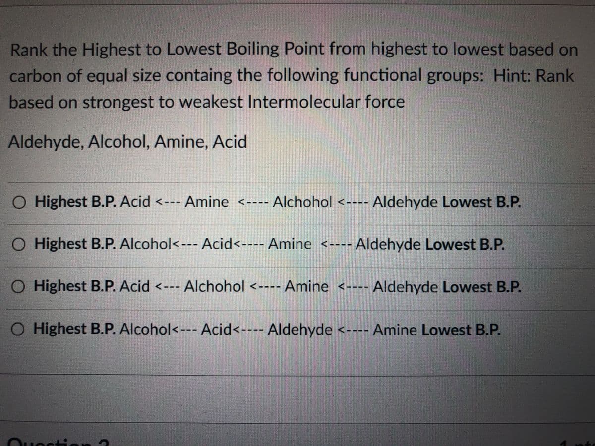 Rank the Highest to Lowest Boiling Point from highest to lowest based on
carbon of equal size containg the following functional groups: Hint: Rank
based on strongest to weakest Intermolecular force
Aldehyde, Alcohol, Amine, Acid
O Highest B.P. Acid <--- Amine <---- Alchohol <---
Highest B.P. Alcohol<--- Acid<---- Amine <---- Aldehyde Lowest B.P.
O Highest B.P. Acid <--- Alchohol <---- Amine <----
O Highest B.P. Alcohol<--- Acid<---- Aldehyde <---- Amine Lowest B.P.
Ouoction ?
