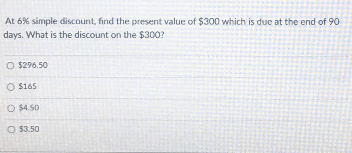 At 6% simple discount, find the present value of $300 which is due at the end of 90
days. What is the discount on the $300?
O $296.50
O $165
O $4.50
O $3.50
