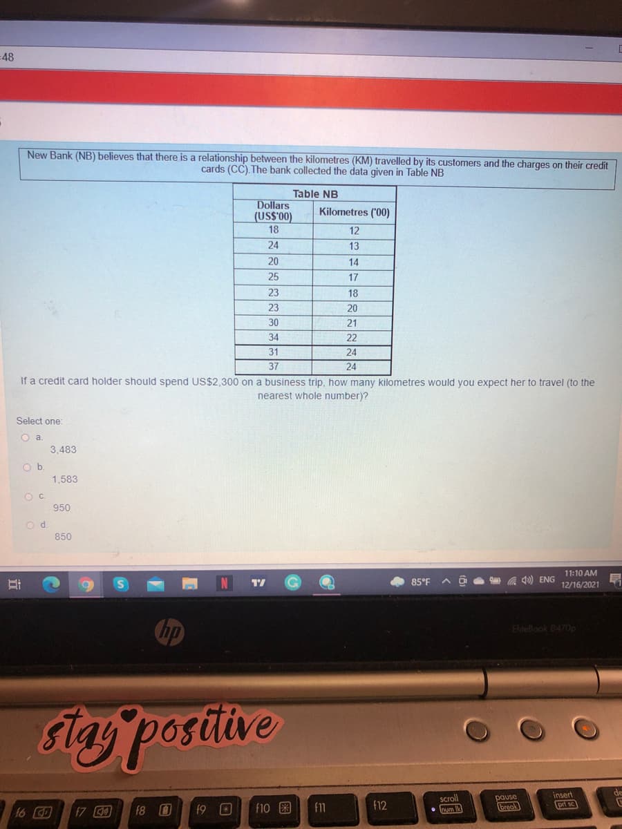 =48
New Bank (NB) believes that there is a relationship between the kilometres (KM) travelled by its customers and the charges on their credit
cards (CC). The bank collected the data given in Table NB
Table NB
Dollars
(US$'00)
18
Kilometres ('00)
12
24
13
20
14
25
17
23
18
23
20
30
21
34
22
31
24
37
24
If a credit card holder should spend US$2.300 on a business trip, how many kilometres would you expect her to travel (to the
nearest whole number)?
Select one:
O a
3,483
O b
1.583
OC.
950
od.
850
11:10 AM
85°F
a Q) ENG
12/16/2021
hp
EliteBook 8470p
Ftay postitve
insert
pause
break
scroll
16 D
f7
f8
f9 O
f10 3
f11
f12
prt sc
wm
