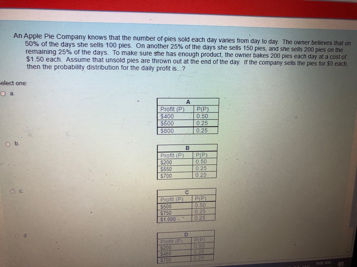 An Apple Pie Company knows that the number of pies sold each day varies from day to day. The owner believes that on
50% of the days she sells 100 pies. On another 25% of the days she sells 150 pies, and she sells 200 pies on the
remaining 25% of the days. To make sure she has enough product, the owner bakes 200 pies each day at a cost of
$1.50 each. Assume that unsold pies are thrown out at the end of the day. If the company sells the pies for $5 each,
then the probability distribution for the daily profit is...?
Gelect one:
O a.
A
Profit (P)
$400
$600
P(P)
0.50
0.25
$800
0.25
B
P(P)
Profit (P)
$200
$550
0.50
0.25
$700
0.25
Profit (P)
$500
$750
$1.000
P(P)
0.50
0.25
0.25
d.
Profit (P)
$200
$450
$700
P(P)
0.50
0.25
0.25
9:06 AM
