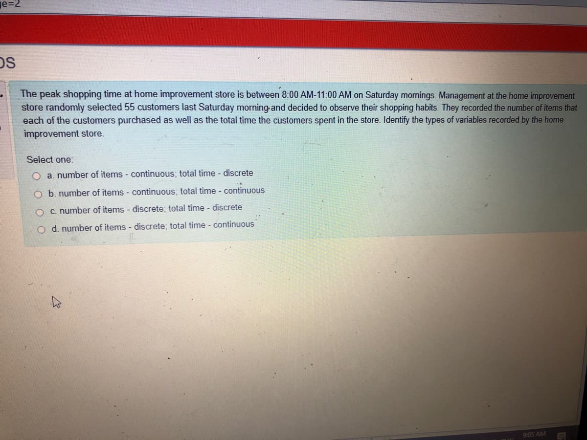 je=2
DS
The peak shopping time at home improvement store is between 8:00 AM-11:00 AM on Saturday mornings. Management at the home improvement
store randomly selected 55 customers last Saturday morning-and decided to observe their shopping habits. They recorded the number of items that
each of the customers purchased as well as the total time the customers spent in the store. Identify the types of variables recorded by the home
improvement store.
Select one:
O a. number of items - continuous; total time - discrete
O b. number of items - continuous; total time - continuous
O c. number of items - discrete; total time - discrete
o d. number of items - discrete; total time - continuous
9:05 AM
