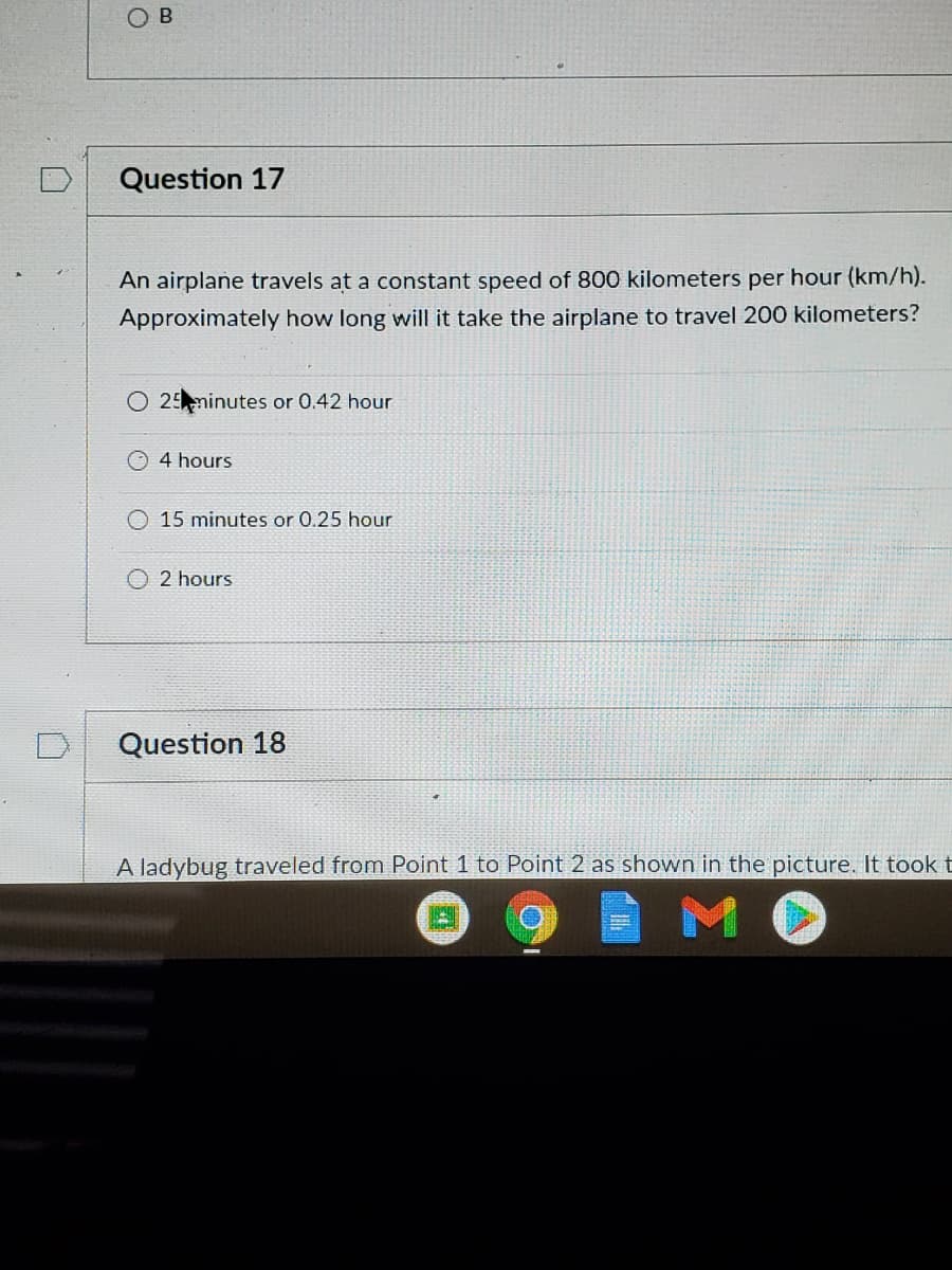 Question 17
An airplane travels at a constant speed of 800 kilometers per hour (km/h).
Approximately how long will it take the airplane to travel 200 kilometers?
O 25minutes or 0.42 hour
4 hours
15 minutes or 0.25 hour
2 hours
Question 18
A ladybug traveled from Point 1 to Point 2 as shown in the picture. It took t
