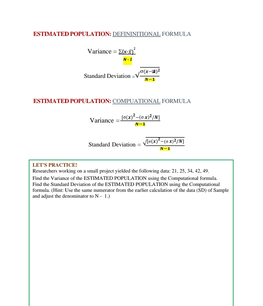 ESTIMATED POPULATION: DEFININITIONAL FORMULA
Variance = E(x-)
N- 1
,0(x-x)²
Standard Deviation =V
N-1
ESTIMATED POPULATION: COMPUATIONAL FORMULA
[¤(x)²-(o x)²/N]
Variance
N-1
Vlo(x)²-(ox)²/N]
Standard Deviation =
N-1
LET'S PRACTICE!
Researchers working on a small project yielded the following data: 21, 25, 34, 42, 49.
Find the Variance of the ESTIMATED POPULATION using the Computational formula.
Find the Standard Deviation of the ESTIMATED POPULATION using the Computational
formula. (Hint: Use the same numerator from the earlier calculation of the data (SD) of Sample
and adjust the denominator to N - 1.)
