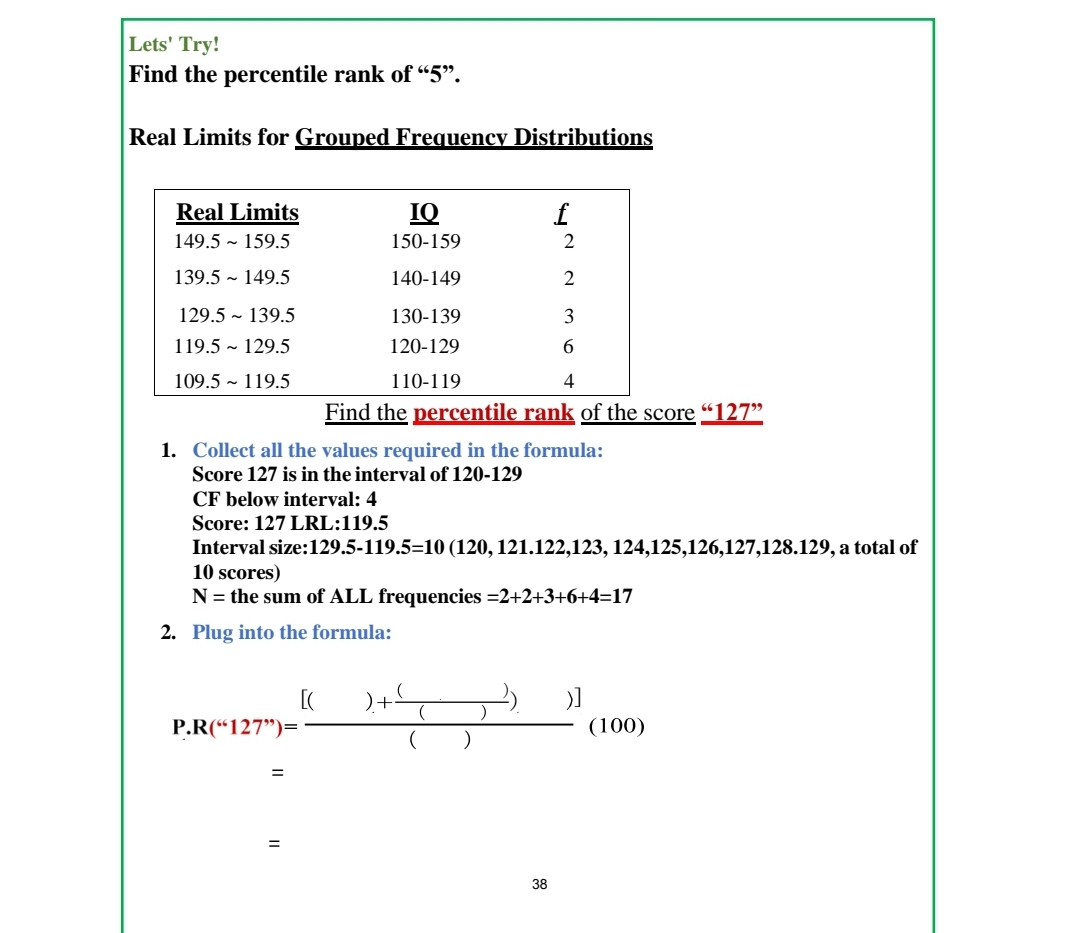 Lets' Try!
Find the percentile rank of "5".
Real Limits for Grouped Frequency Distributions
Real Limits
IQ
f
149.5 - 159.5
150-159
2
139.5 ~ 149.5
140-149
2
129.5 - 139.5
130-139
119.5 - 129.5
120-129
109.5 - 119.5
110-119
4
Find the percentile rank of the score "127"
1. Collect all the values required in the formula:
Score 127 is in the interval of 120-129
CF below interval: 4
Score: 127 LRL:119.5
Interval size:129.5-119.5=10 (120, 121.122,123, 124,125,126,127,128.129, a total of
10 scores)
N = the sum of ALL frequencies =2+2+3+6+4=17
2. Plug into the formula:
)+
P.R(“127")=
(100)
38
