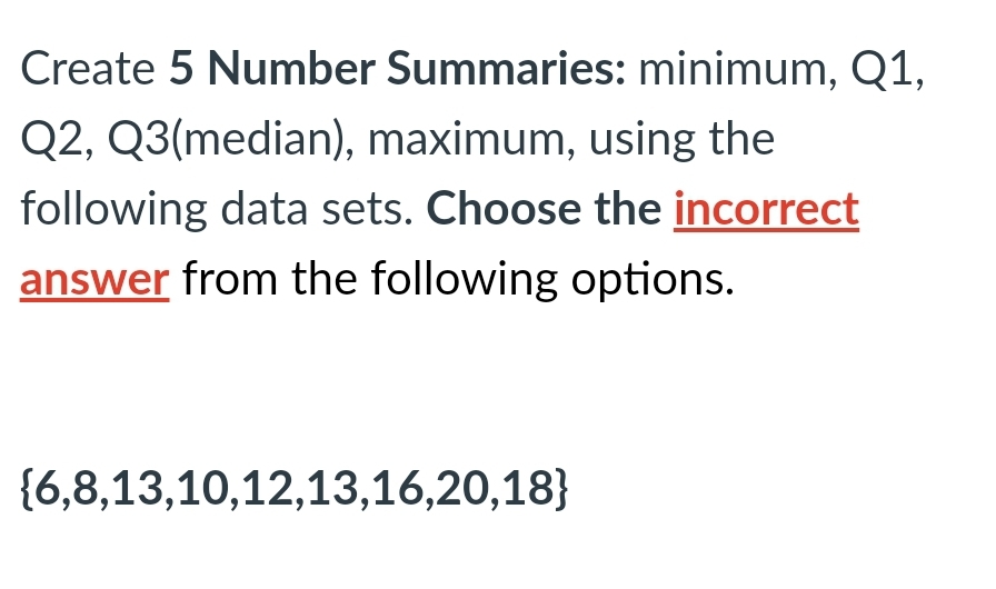 Create 5 Number Summaries: minimum, Q1,
Q2, Q3(median), maximum, using the
following data sets. Choose the incorrect
answer from the following options.
{6,8,13,10,12,13,16,20,18}
