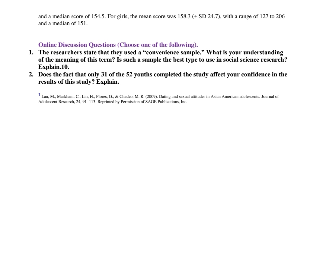 and a median score of 154.5. For girls, the mean score was 158.3 (± SD 24.7), with a range of 127 to 206
and a median of 151.
Online Discussion Questions (Choose one of the following).
1. The researchers state that they used a "convenience sample." What is your understanding
of the meaning of this term? Is such a sample the best type to use in social science research?
Explain.10.
2. Does the fact that only 31 of the 52 youths completed the study affect your confidence in the
results of this study? Explain.
Lau, M., Markham, C., Lin, H., Flores, G., & Chacko, M. R. (2009). Dating and sexual attitudes in Asian American adolescents. Journal of
Adolescent Research, 24, 91–113. Reprinted by Permission of SAGE Publications, Inc.
