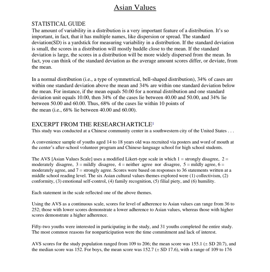 Asian Values
STATISTICAL GUIDE
The amount of variability in a distribution is a very important feature of a distribution. It's so
important, in fact, that it has multiple names, like dispersion or spread. The standard
deviation(SD) is a yardstick for measuring variability in a distribution. If the standard deviation
is small, the scores in a distribution will mostly huddle close to the mean. If the standard
deviation is large, the scores in a distribution will be more widely dispersed from the mean. In
fact, you can think of the standard deviation as the average amount scores differ, or deviate, from
the mean.
In a normal distribution (i.e., a type of symmetrical, bell-shaped distribution), 34% of cases are
within one standard deviation above the mean and 34% are within one standard deviation below
the mean. For instance, if the mean equals 50.00 for a normal distribution and one standard
deviation unit equals 10.00, then 34% of the cases lie between 40.00 and 50.00, and 34% lie
between 50.00 and 60.00. Thus, 68% of the cases lie within 10 points of
the mean (i.e., 68% lie between 40.00 and 60.00).
EXCERPT FROM THE RESEARCHARTICLE!
This study was conducted at a Chinese community center in a southwestern city of the United States ...
A convenience sample of youths aged 14 to 18 years old was recruited via posters and word of mouth at
the center's after-school volunteer program and Chinese-language school for high school students.
The AVS [Asian Values Scale] uses a modified Likert-type scale in which 1 = strongly disagree, 2=
moderately disagree, 3 = mildly disagree, 4 = neither agree nor disagree, 5 = mildly agree, 6 =
moderately agree, and 7 = strongly agree. Scores were based on responses to 36 statements written at a
middle school reading level. The six Asian cultural values themes explored were (1) collectivism, (2)
conformity, (3) emotional self-control, (4) family recognition, (5) filial piety, and (6) humility.
Each statement in the scale reflected one of the above themes.
Using the AVS as a continuous scale, scores for level of adherence to Asian values can range from 36 to
252; those with lower scores demonstrate a lower adherence to Asian values, whereas those with higher
scores demonstrate a higher adherence.
Fifty-two youths were interested in participating in the study, and 31 youths completed the entire study.
The most common reasons for nonparticipation were the time commitment and lack of interest.
AVS scores for the study population ranged from 109 to 206; the mean score was 155.1 (± SD 20.7), and
the median score was 152. For boys, the mean score was 152.7 (± SD 17.6), with a range of 109 to 176
