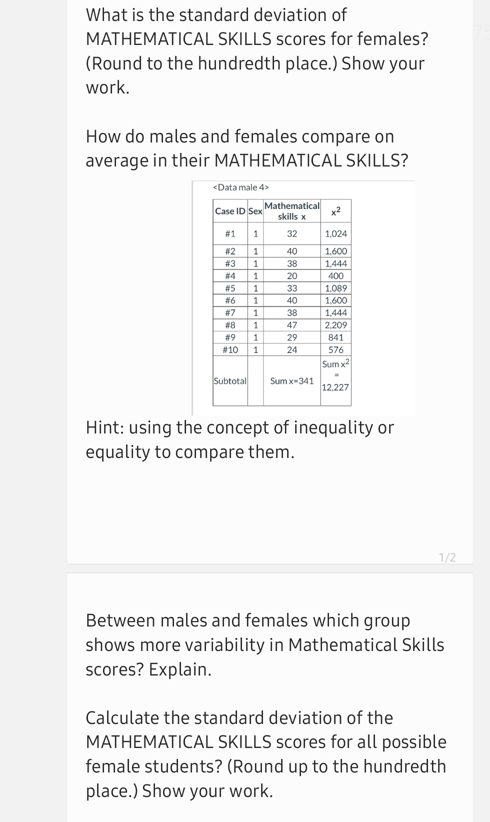 What is the standard deviation of
MATHEMATICAL SKILLS scores for females?
(Round to the hundredth place.) Show your
work.
How do males and females compare on
average in their MATHEMATICAL SKILLS?
<Data male 4>
Mathematical
x2
skills x
Case ID Sex
#1
1
32
1,024
#2
40
1,600
# 3
1
38
1,444
# 4
20
400
#5
33
1,089
#6
1
40
1,600
#7
1
38
1,444
#8
1
47
2,209
#9
29
841
#10
1
24
576
Sum x2
Subtotal
Sum x=341
12,227
Hint: using the concept of inequality or
equality to compare them.
1/2
Between males and females which group
shows more variability in Mathematical Skills
scores? Explain.
Calculate the standard deviation of the
MATHEMATICAL SKILLS scores for all possible
female students? (Round up to the hundredth
place.) Show your work.
