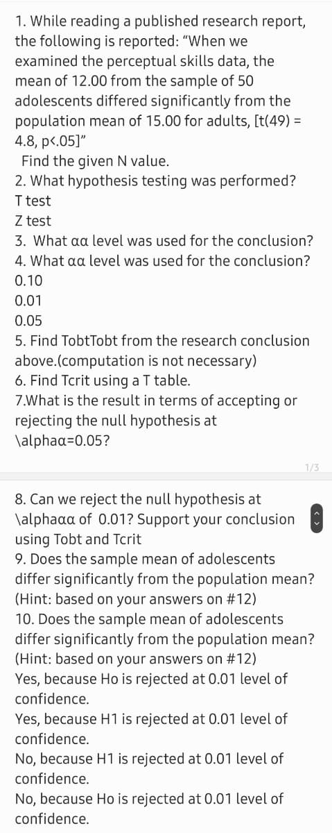 1. While reading a published research report,
the following is reported: "When we
examined the perceptual skills data, the
mean of 12.00 from the sample of 50
adolescents differed significantly from the
population mean of 15.00 for adults, [t(49) =
4.8, p<.05]"
Find the given N value.
2. What hypothesis testing was performed?
I test
Z test
3. What aa level was used for the conclusion?
4. What aa level was used for the conclusion?
0.10
0.01
0.05
5. Find TobtTobt from the research conclusion
above.(computation is not necessary)
6. Find Tcrit using a T table.
7.What is the result in terms of accepting or
rejecting the null hypothesis at
\alphaa=0.05?
1/3
8. Can we reject the null hypothesis at
\alphaaa of 0.01? Support your conclusion
using Tobt and Tcrit
9. Does the sample mean of adolescents
differ significantly from the population mean?
(Hint: based on your answers on #12)
10. Does the sample mean of adolescents
differ significantly from the population mean?
(Hint: based on your answers on #12)
Yes, because Ho is rejected at 0.01 level of
confidence.
Yes, because H1 is rejected at 0.01 level of
confidence.
No, because H1 is rejected at 0.01 level of
confidence.
No, because Ho is rejected at 0.01 level of
confidence.
