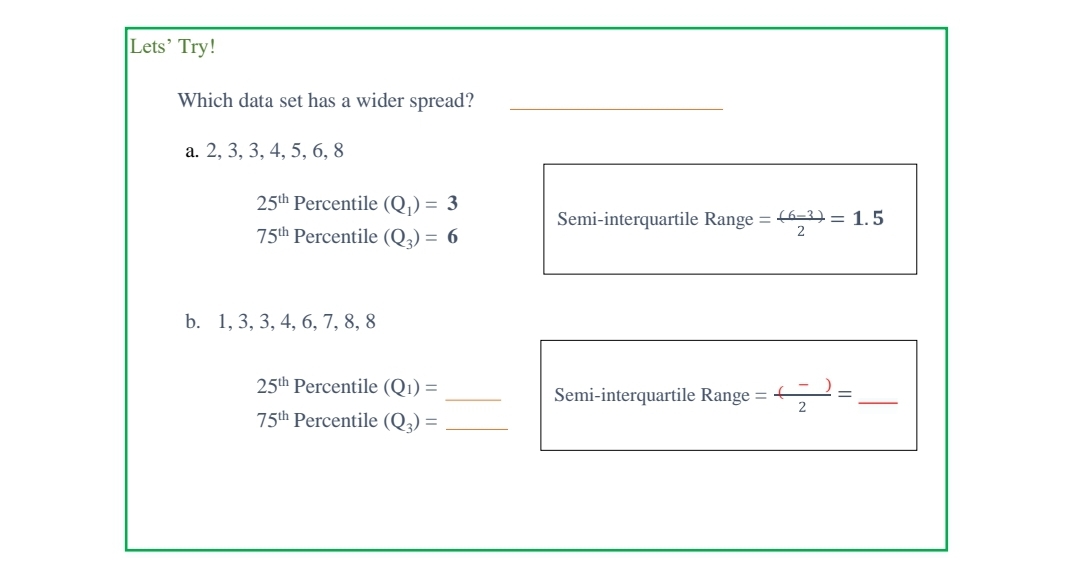 Lets' Try!
Which data set has a wider spread?
a. 2, 3, 3, 4, 5, 6, 8
25th Percentile (Q)) = 3
Semi-interquartile Range = 6=3) = 1.5
75th Percentile (Q) = 6
2
b. 1, 3, 3, 4, 6, 7, 8, 8
25th Percentile (Q1) =
Semi-interquartile Range =
2
75th Percentile (Q) =
