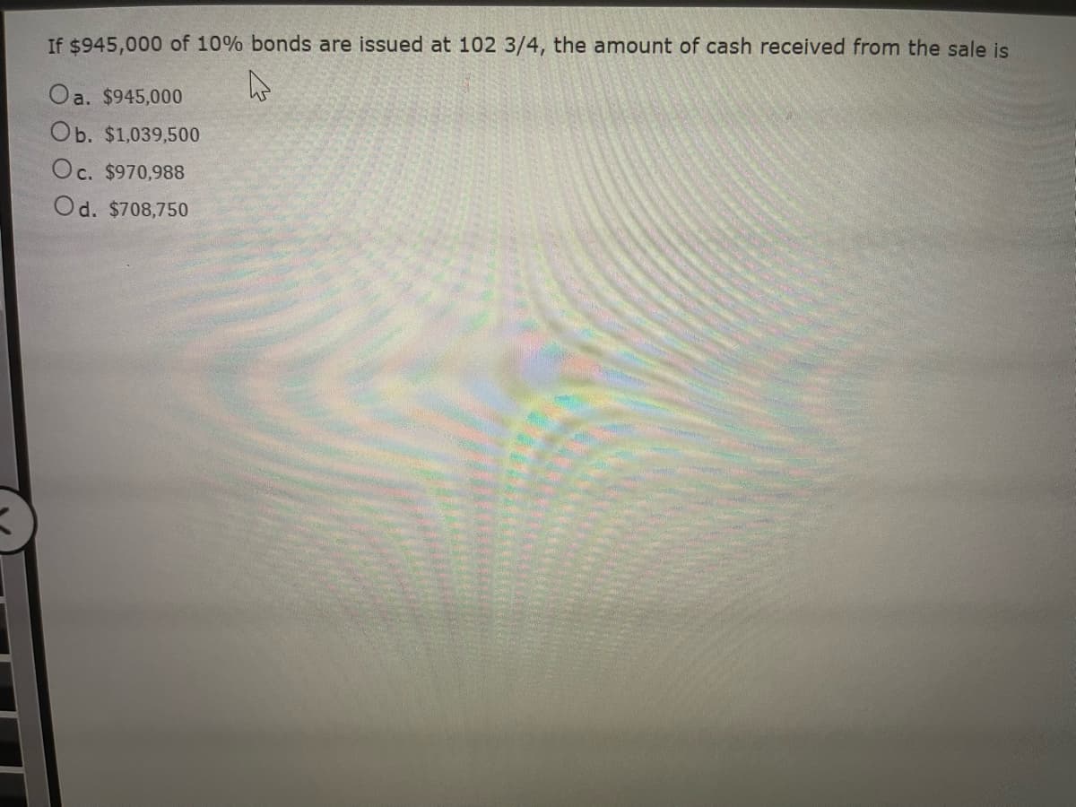 If $945,000 of 10% bonds are issued at 102 3/4, the amount of cash received from the sale is
Oa. $945,000
Ob. $1,039,500
Oc. $970,988
Od. $708,750