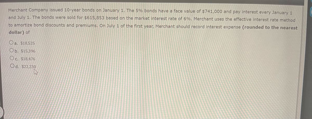 Merchant Company issued 10-year bonds on January 1. The 5% bonds have a face value of $741,000 and pay interest every January 1
and July 1. The bonds were sold for $615,853 based on the market interest rate of 6%. Merchant uses the effective interest rate method
to amortize bond discounts and premiums. On July 1 of the first year, Merchant should record interest expense (rounded to the nearest
dollar) of
Oa. $18,525
Ob. $15,396
Oc. $18,476
Od. $22,230