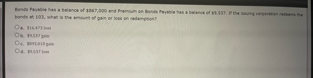 Bonds Payable has a balance of $867,000 and Premium on Bonds Payable has a balance of $9,537. If the issuing corporation redeems the
bonds at 103, what is the amount of gain or loss on redemption?
Oa. $16,473 loss
Ob. $9,537 gain
Oc. $893,010 gain
Od. $9,537 loss