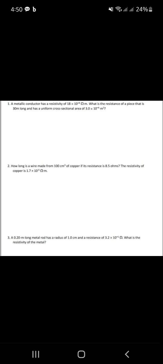 4:50 Ф Ь
ll all 24% -
1. A metallic conductor has a resistivity of 18 x 100-m. What is the resistance of a piece that is
30m long and has a uniform cross-sectional area of 3.0 x 10 m?
2. How long is a wire made from 100 cm of copper if its resistance is 8.5 ohms? The resistivity of
copper is 1.7 x 10Qm.
3. A 0.20-m-long metal rod has a radius of 1.0 cm and a resistance of 3.2 x 10 a. What is the
resistivity of the metal?
II
