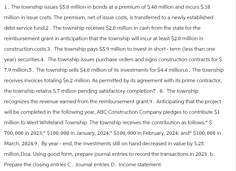 1. The township issues $5.0 million in bonds at a premium of $.40 million and incurs $.18
million in issue costs. The premium, net of issue costs, is transferred to a newly established
debt service fund.2. The township receives $2.0 million in cash from the state for the
reimbursement grant in anticipation that the township will incur at least $2.0 million in
construction costs.3. The township pays $5.9 million to invest in short-term (less than one
year) securities.4. The township issues purchase orders and signs construction contracts for $
7.9 million.5. The township sells $4.0 million of its investments for $4.4 million.6. The township
receives invoices totaling $6.2 million. As permitted by its agreement with its prime contractor,
the township retains S.7 million pending satisfactory completion7. 8. The township
recognizes the revenue earned from the reimbursement grant.9. Anticipating that the project
will be completed in the following year, ABC Construction Company pledges to contribute $1
million to West Whiteland Township. The township receives the contribution as follows:* $
700,000 in 2023;* $100,000 in January, 2024;* $100,000 in February, 2024; and* $100,000 in
March, 2024.9. By year-end, the investments still on hand decreased in value by S.25
million.Doa. Using good form, prepare journal entries to record the transactions in 2023.b.
Prepare the closing entries C. Journal entries D. Income statement