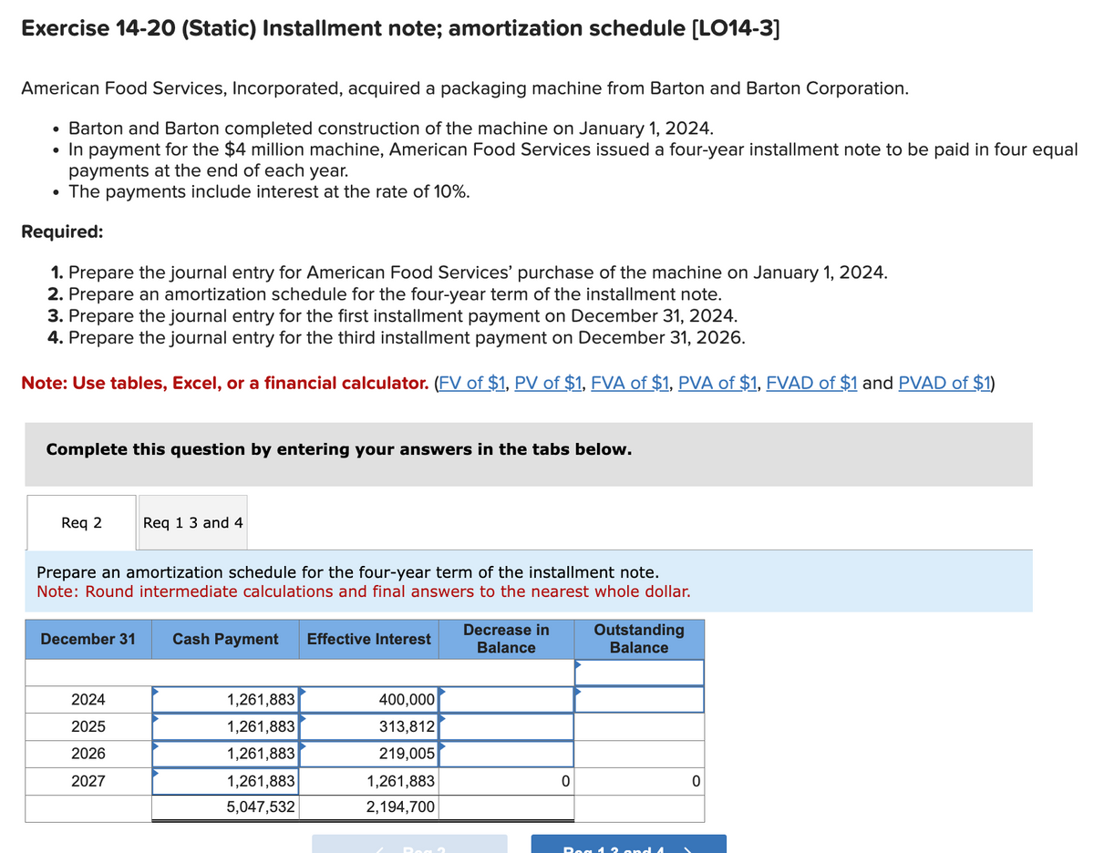 Exercise 14-20 (Static) Installment note; amortization schedule [LO14-3]
American Food Services, Incorporated, acquired a packaging machine from Barton and Barton Corporation.
• Barton and Barton completed construction of the machine on January 1, 2024.
• In payment for the $4 million machine, American Food Services issued a four-year installment note to be paid in four equal
payments at the end of each year.
• The payments include interest at the rate of 10%.
Required:
1. Prepare the journal entry for American Food Services' purchase of the machine on January 1, 2024.
2. Prepare an amortization schedule for the four-year term of the installment note.
3. Prepare the journal entry for the first installment payment on December 31, 2024.
4. Prepare the journal entry for the third installment payment on December 31, 2026.
Note: Use tables, Excel, or a financial calculator. (FV of $1, PV of $1, FVA of $1, PVA of $1, FVAD of $1 and PVAD of $1)
Complete this question by entering your answers in the tabs below.
Req 2
Req 13 and 4
Prepare an amortization schedule for the four-year term of the installment note.
Note: Round intermediate calculations and final answers to the nearest whole dollar.
December 31
Cash Payment
Effective Interest
Decrease in
Balance
Outstanding
Balance
2024
1,261,883
400,000
2025
1,261,883
313,812
2026
1,261,883
219,005
2027
1,261,883
1,261,883
0
0
5,047,532
2,194,700
Bog 12 and 4