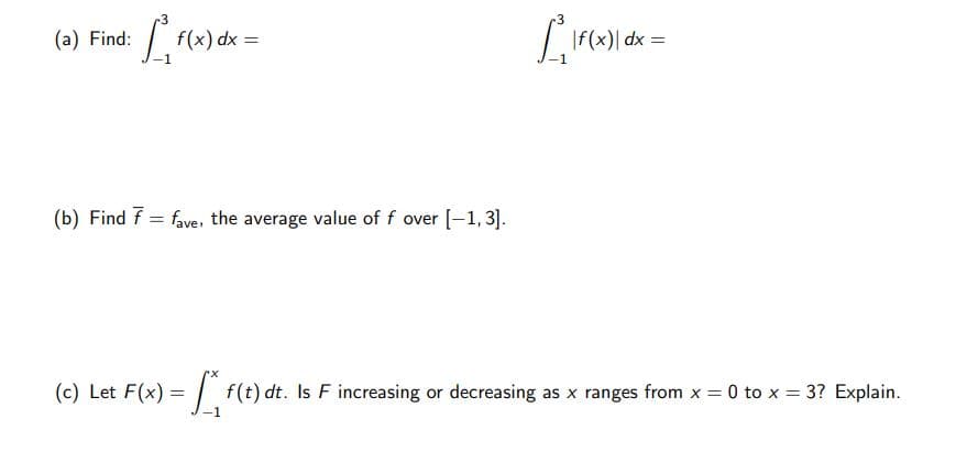 3
(a) Find:
f(x) dx =
| dx =
(b) Find f = fave. the average value of f over [-1,3].
(c) Let F(x) = f(t) dt. Is F increasing or decreasing as x ranges from x = 0 to x = 3? Explain.
