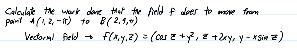 Calculate the work dane that the field f does to move from
paint A(I,2, -7) to
B(2,1,0)
Vectorial field +
F(x,y,z) =(cas z +y?, Z +2xy, Y-xSsin z)
こ
