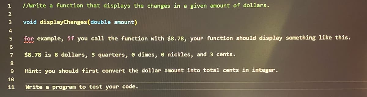 1
2
3
4
5
6
7
8
9
//Write a function that displays the changes in a given amount of dollars.
void displayChanges (double amount)
for example, if you call the function with $8.78, your function should display something like this.
$8.78 is 8 dollars, 3 quarters, dimes, 0 nickles, and 3 cents.
Hint: you should first convert the dollar amount into total cents in integer.
10
11 Write a program to test your code.