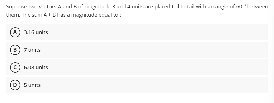 Suppose two vectors A and B of magnitude 3 and 4 units are placed tail to tail with an angle of 60 ° between
them. The sum A + B has a magnitude equal to :
(A) 3.16 units
B 7 units
(c) 6.08 units
D) 5 units
