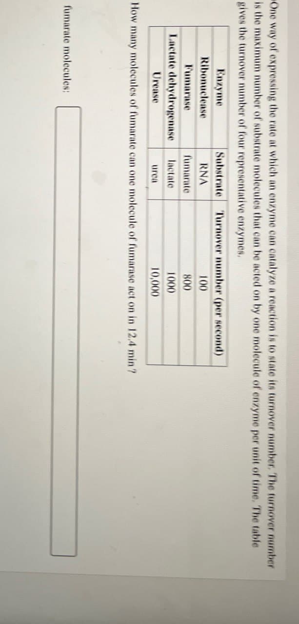 One way of expressing the rate at which an enzyme can catalyze a reaction is to state its turnover number. The turnover number
is the maximum number of substrate molecules that can be acted on by one molecule of enzyme per unit of time. The table
gives the turnover number of four representative enzymes.
Enzyme
Ribonuclease
Substrate
Turnover number (per second)
RNA
100
Fumarase
fumarate
800
Lactate dehydrogenase
lactate
1000
Urease
urea
10,000
How many molecules of fumarate can one molecule of fumarase act on in 12.4 min?
fumarate molecules: