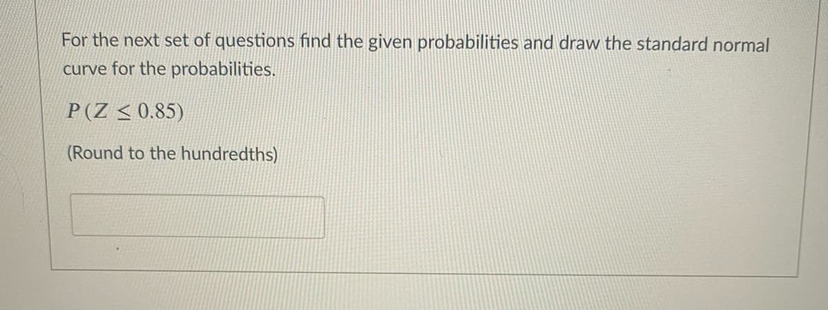 For the next set of questions find the given probabilities and draw the standard normal
curve for the probabilities.
P(Z < 0.85)
(Round to the hundredths)
