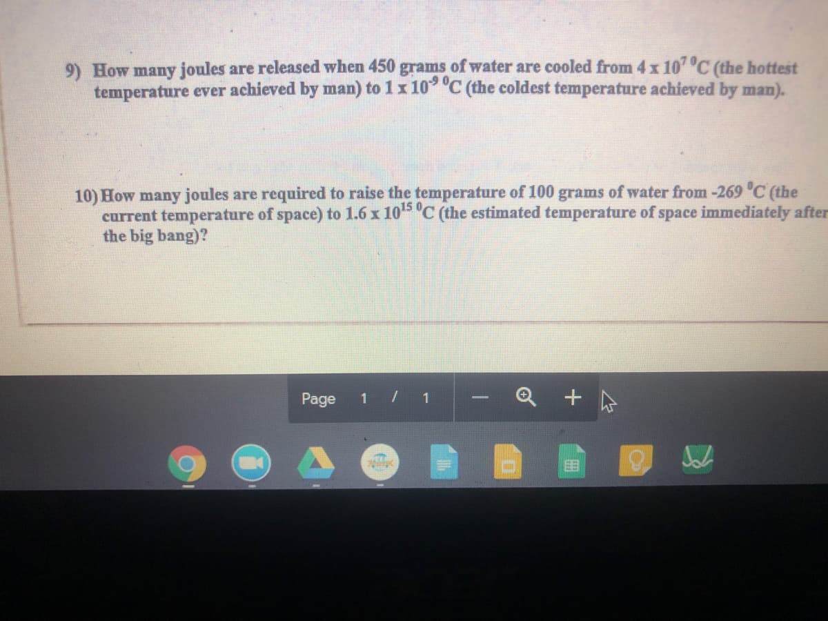 9) How many joules are released when 450 grams of water are cooled from 4x 107 C (the hottest
temperature ever achieved by man) to 1x 10 "C (the coldest temperature achieved by man).
10) How many joules are required to raise the temperature of 100 grams of water from -269 C (the
current temperature of space) to 1.6 x 105 "C (the estimated temperature of space immediately after
the big bang)?
Page
1
+
