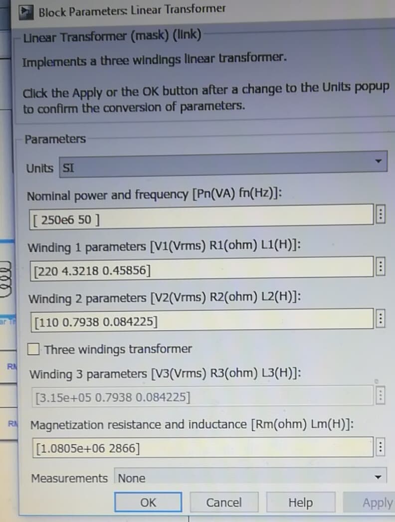 Block Parameters: Linear Transformer
Linear Transformer (mask) (IInk)·
Implements a three windings linear transformer.
Click the Apply or the OK button after a change to the Units popup
to confirm the conversion of parameters.
Parameters
Units SI
Nominal power and frequency [Pn(VA) fn(Hz)]:
Г 250еб 50 ]
Winding 1 parameters [V1(Vrms) R1(ohm) L1(H)]:
[220 4.3218 0.45856]
Winding 2 parameters [V2(Vrms) R2(ohm) L2(H)]:
arT
[110 0.7938 0.084225]
Three windings transformer
RN
Winding 3 parameters [V3(Vrms) R3(ohm) L3(H)]:
[3.15e+05 0.7938 0.084225]
R Magnetization resistance and inductance [Rm(ohm) Lm(H)]:
[1.0805e+06 2866]
Measurements None
OK
Cancel
Help
Apply
