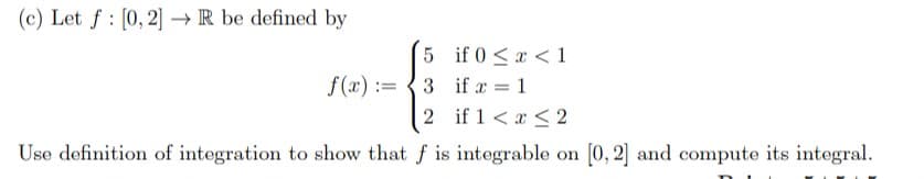 (c) Let f : [0, 2] → R be defined by
5 if 0 <x < 1
f(x) :=
3 if a = 1
2 if 1 < x < 2
Use definition of integration to show that f is integrable on [0, 2] and compute its integral.
