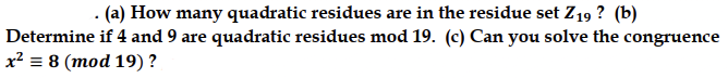 . (a) How many quadratic residues are in the residue set Z₁9? (b)
Determine if 4 and 9 are quadratic residues mod 19. (c) Can you solve the congruence
x² = 8 (mod 19) ?
