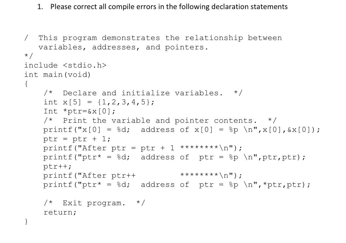 1. Please correct all compile errors in the following declaration statements
This program demonstrates the relationship between
variables, addresses, and pointers.
* /
include <stdio.h>
int main (void)
{
/ *
int x[5] -
Int *ptr=&x[0];
Print the variable and pointer contents.
printf("x[0]
Declare and initialize variables.
{1,2,3,4,5};
*/
%d;
address of x[0] = %p \n",x[0],&x[0]);
ptr
printf("After ptr
printf("ptr*
ptr + 1;
ptr + 1
******** \n");
%d;
address of
ptr
%p \n",ptr,ptr);
ptr++;
printf("After ptr++
printf("ptr*
********\n");
%d;
address of
ptr
%p \n",*ptr,ptr);
/*
Exit program.
return;
}
