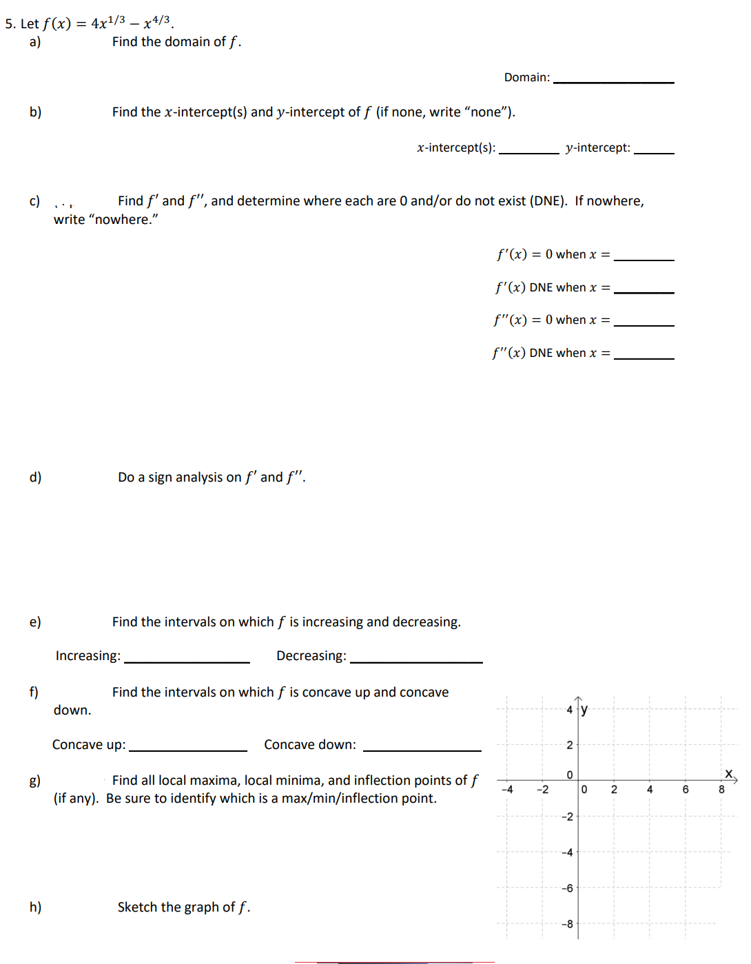 5. Let f(x) = 4x?/3 – x4/3.
a)
Find the domain of f.
Domain:
b)
Find the x-intercept(s) and y-intercept of f (if none, write "none").
x-intercept(s):
y-intercept:
Find f' and f", and determine where each are 0 and/or do not exist (DNE). If nowhere,
c)
write “nowhere."
f'(x) = 0 when x =
f'(x) DNE when x =
f"(x) = 0 when x =
f"(x) DNE when x =
d)
Do a sign analysis on f' and f".
e)
Find the intervals on which f is increasing and decreasing.
Increasing:
Decreasing:
f)
Find the intervals on which f is concave up and concave
down.
Concave up:
Concave down:
2
g)
(if any). Be sure to identify which is a max/min/inflection point.
Find all local maxima, local minima, and inflection points of f
-4
-2
2
4
6
-2
-4
-6
h)
Sketch the graph of f.
-8
