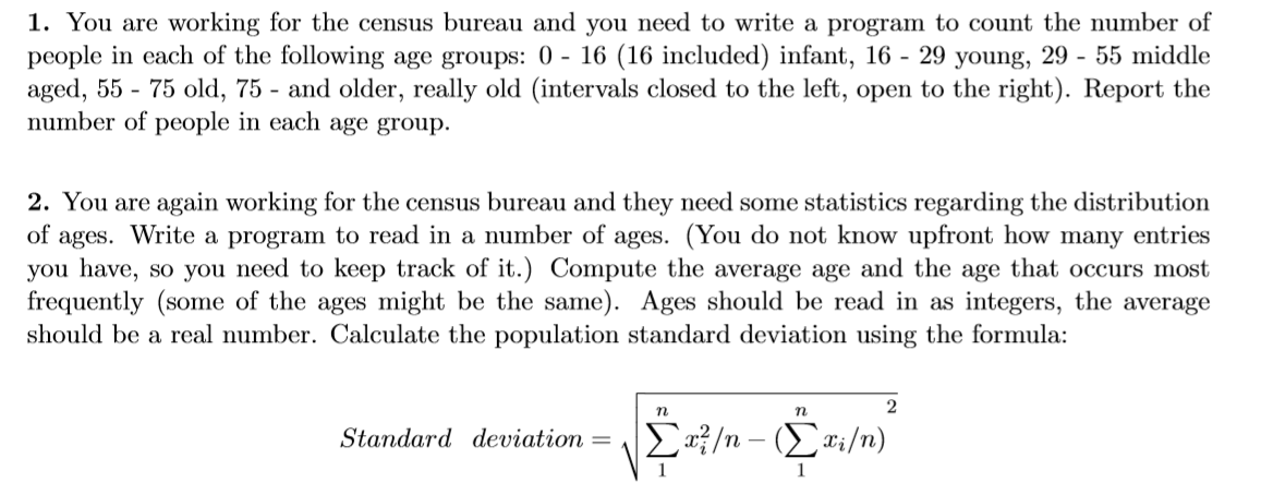 1. You are working for the census bureau and you need to write a program to count the number of
people in each of the following age groups: 0 - 16 (16 included) infant, 16 - 29 young, 29 - 55 middle
aged, 55 - 75 old, 75 - and older, really old (intervals closed to the left, open to the right). Report the
number of people in each age group.
2. You are again working for the census bureau and they need some statistics regarding the distribution
of ages. Write a program to read in a number of ages. (You do not know upfront how many entries
you have, so you need to keep track of it.) Compute the average age and the age that occurs most
frequently (some of the ages might be the same). Ages should be read in as integers, the average
should be a real number. Calculate the population standard deviation using the formula:
2
Standard deviation =
Σ/n-(Στ/n)
