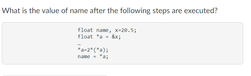 What is the value of name after the following steps are executed?
float name, x=20.5;
float *a =
&x;
*a=2* (*a);
*as
name
