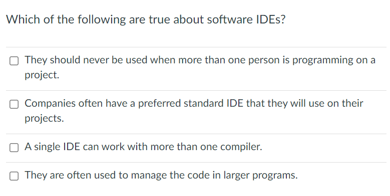 Which of the following are true about software IDES?
O They should never be used when more than one person is programming on a
project.
O Companies often have a preferred standard IDE that they will use on their
projects.
O A single IDE can work with more than one compiler.
O They are often used to manage the code in larger programs.
