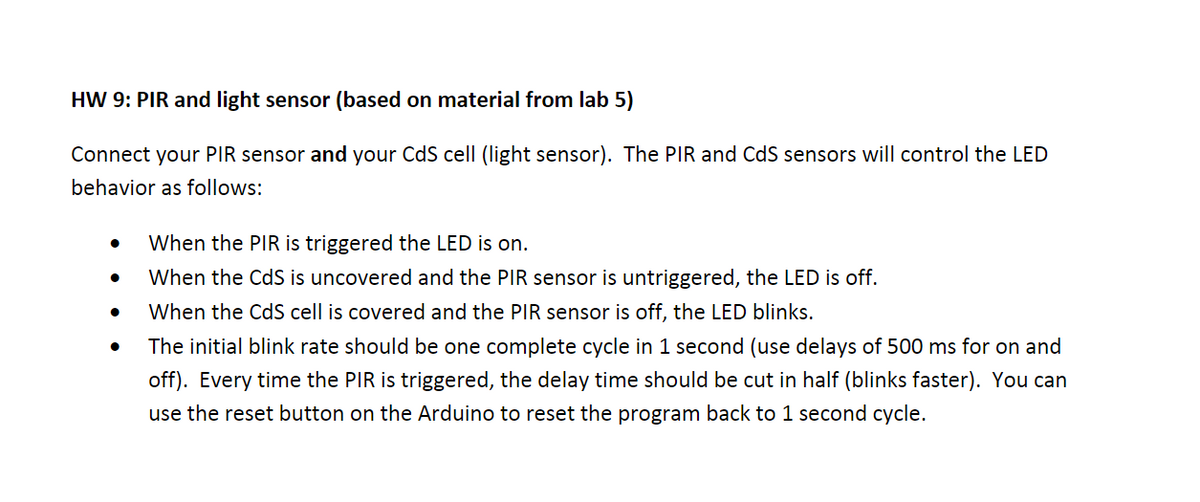 HW 9: PIR and light sensor (based on material from lab 5)
Connect your PIR sensor and your CdS cell (light sensor). The PIR and CdS sensors will control the LED
behavior as follows:
When the PIR is triggered the LED is on.
When the CdS is uncovered and the PIR sensor is untriggered, the LED is off.
When the CdS cell is covered and the PIR sensor is off, the LED blinks.
The initial blink rate should be one complete cycle in 1 second (use delays of 500 ms for on and
off). Every time the PIR is triggered, the delay time should be cut in half (blinks faster). You can
use the reset button on the Arduino to reset the program back to 1 second cycle.
