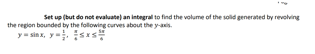 I vo
Set up (but do not evaluate) an integral to find the volume of the solid generated by revolving
the region bounded by the following curves about the y-axis.
y = sin x, y = , -<x<
6.
