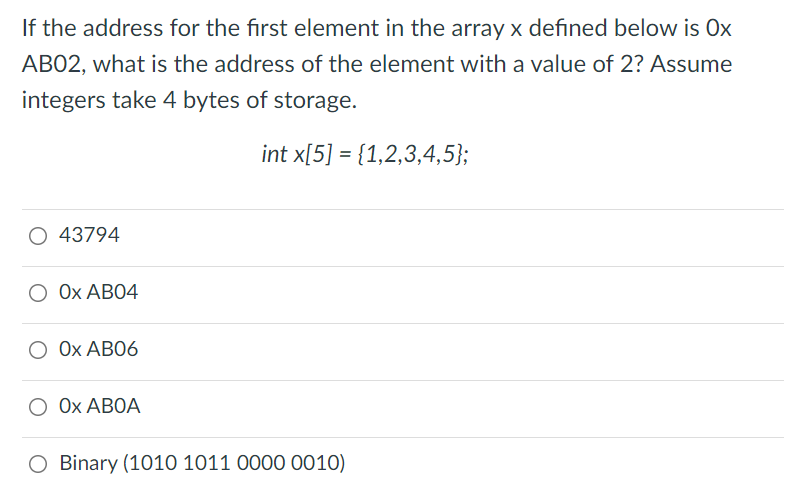 If the address for the first element in the array x defined below is Ox
AB02, what is the address of the element with a value of 2? Assume
integers take 4 bytes of storage.
int x[5] = {1,2,3,4,5};
O 43794
О ОХ АВО4
О ОХ АВО6
О ОХ АВОА
O Binary (1010 1011 0000 0010)
