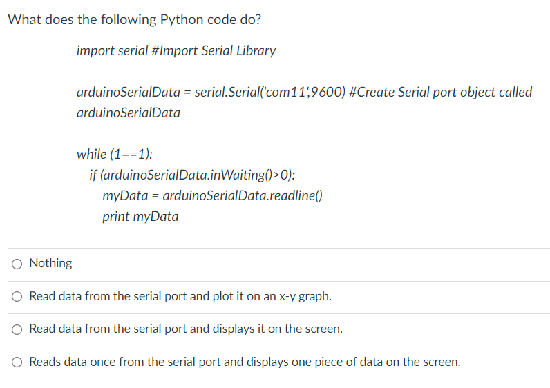 What does the following Python code do?
import serial #Import Serial Library
arduinoSerialData = serial.Serial('com11,9600) #Create Serial port object called
arduinoSerialData
while (1==1):
if (arduinoSerialData.inWaiting()>0):
myData = arduinoSerialData.readline()
print myData
O Nothing
O Read data from the serial port and plot it on an x-y graph.
O Read data from the serial port and displays it on the screen.
O Reads data once from the serial port and displays one piece of data on the screen.
