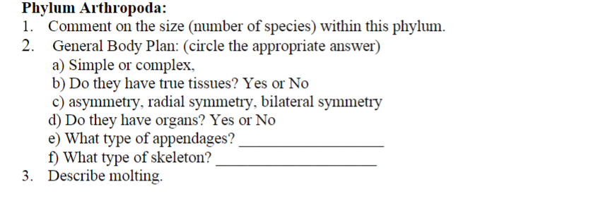 Phylum Arthropoda:
1. Comment on the size (number of species) within this phylum.
2.
General Body Plan: (circle the appropriate answer)
a) Simple or complex,
b) Do they have true tissues? Yes or No
c) asymmetry, radial symmetry, bilateral symmetry
d) Do they have organs? Yes or No
e) What type of appendages?
f) What type of skeleton?
3. Describe molting.
