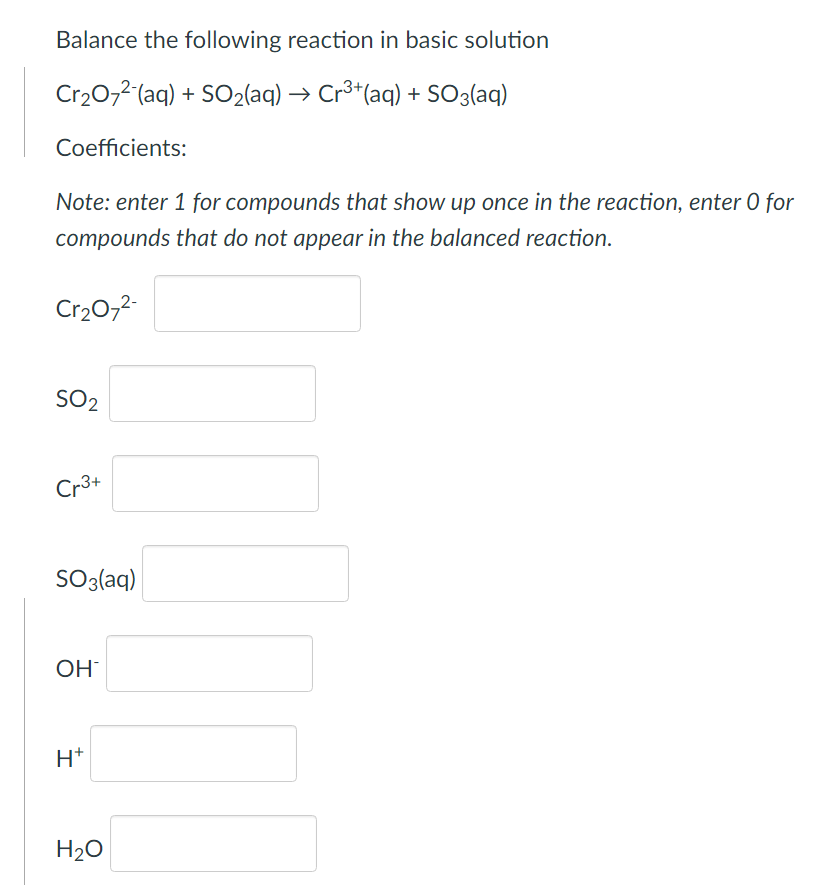 **Balancing Chemical Equations in Basic Solution**

**Problem Statement:**

Balance the following reaction in a basic solution:

\[ \text{Cr}_2\text{O}_7^{2-}(\text{aq}) + \text{SO}_2(\text{aq}) \rightarrow \text{Cr}^{3+}(\text{aq}) + \text{SO}_3(\text{aq}) \]

**Coefficients:**

*Note: Enter 1 for compounds that show up once in the reaction, enter 0 for compounds that do not appear in the balanced reaction.*

\[
\begin{align*}
\text{Cr}_2\text{O}_7^{2-} & \ [ \ \underline{\ \ \ \ } \ ] \\
\text{SO}_2 & \ [ \ \underline{\ \ \ \ } \ ]  \\
\text{Cr}^{3+} & \ [ \ \underline{\ \ \ \ } \ ]  \\
\text{SO}_3^{2-} & \ [ \ \underline{\ \ \ \ } \ ]  \\
\text{OH}^- & \ [ \ \underline{\ \ \ \ } \ ]  \\
\text{H}^+ & \ [ \ \underline{\ \ \ \ } \ ]  \\
\text{H}_2\text{O} & \ [ \ \underline{\ \ \ \ } \ ] \\
\end{align*}
\]

**Instructions:**

1. **Identify and List Compounds:** 
   - List all the reactants and products of the reaction.
   
2. **Enter Coefficients:**
   - For each compound, determine the stoichiometric coefficient required to balance the reaction.
   - If a compound appears once in the balanced equation, enter 1. 
   - If it does not appear at all in the balanced reaction, enter 0.

**Detailed Analysis:**

- For \(\text{Cr}_2\text{O}_7^{2-}\), determine its stoichiometric coefficient.
- For \(\text{SO}_2\), determine its stoichiometric coefficient.
- For \(\text{Cr}^{3+}\), determine its stoichiometric coefficient.
- For \(\text{SO}_3^{2-}\), determine its stoichiometric coefficient.
- For \(\text{OH}