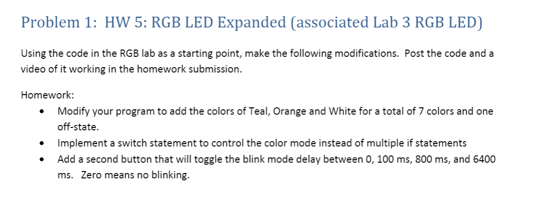 Problem 1: HW 5: RGB LED Expanded (associated Lab 3 RGB LED)
Using the code in the RGB lab as a starting point, make the following modifications. Post the code and a
video of it working in the homework submission.
Homework:
Modify your program to add the colors of Teal, Orange and White for a total of 7 colors and one
off-state.
Implement a switch statement to control the color mode instead of multiple if statements
Add a second button that will toggle the blink mode delay between 0, 100 ms, 800 ms, and 6400
ms. Zero means no blinking.
