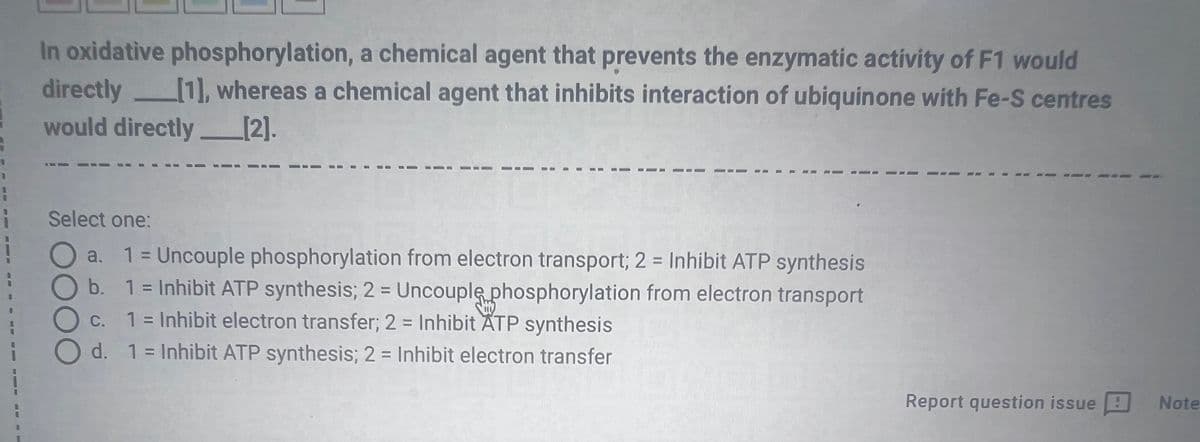 8
In oxidative phosphorylation, a chemical agent that prevents the enzymatic activity of F1 would
directly [1], whereas a chemical agent that inhibits interaction of ubiquinone with Fe-S centres
would directly___[2].
Select one:
1 = Uncouple phosphorylation from electron transport; 2 = Inhibit ATP synthesis
O b. 1 = Inhibit ATP synthesis; 2 = Uncouple phosphorylation from electron transport
C. 1 = Inhibit electron transfer; 2 = Inhibit ATP synthesis
d. 1 = Inhibit ATP synthesis; 2 = Inhibit electron transfer
OOO
Report question issue
Note