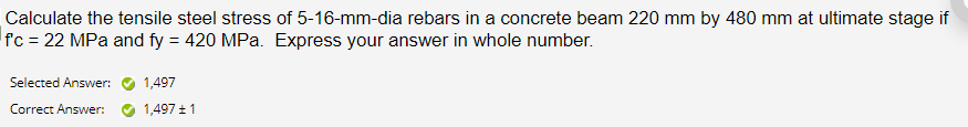 Calculate the tensile steel stress of 5-16-mm-dia rebars in a concrete beam 220 mm by 480 mm at ultimate stage if
f'c = 22 MPa and fy = 420 MPa. Express your answer in whole number.
Selected Answer:
1,497
Correct Answer:
1,497 + 1
