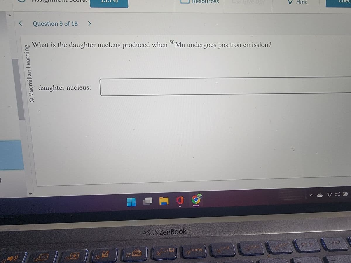 J
< Question 9 of 18 >
O Macmillan Learning
daughter nucleus:
What is the daughter nucleus produced when 50 Mn undergoes positron emission?
ای
16 BA
17
ASUS ZenBook
f8
Resources
19
home
Lx Give Up?
and
10.900
Hint
^
prt sc
insert