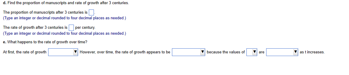 d. Find the proportion of manuscripts and rate of growth after 3 centuries.
The proportion of manuscripts after 3 centuries is
(Type an integer or decimal rounded to four decimal places as needed.)
The rate of growth after 3 centuries is per century.
(Type an integer or decimal rounded to four decimal places as needed.)
e. What happens to the rate of growth over time?
At first, the rate of growth
However, over time, the rate of growth appears to be
▼because the values of
as t increases.