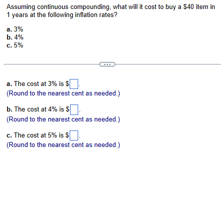 Assuming continuous compounding, what will it cost to buy a $40 item in
1 years at the following inflation rates?
a. 3%
b. 4%
c. 5%
a. The cost at 3% is $
(Round to the nearest cent as needed.)
b. The cost at 4% is $
(Round to the nearest cent as needed.)
c. The cost at 5% is $
(Round to the nearest cent as needed.)