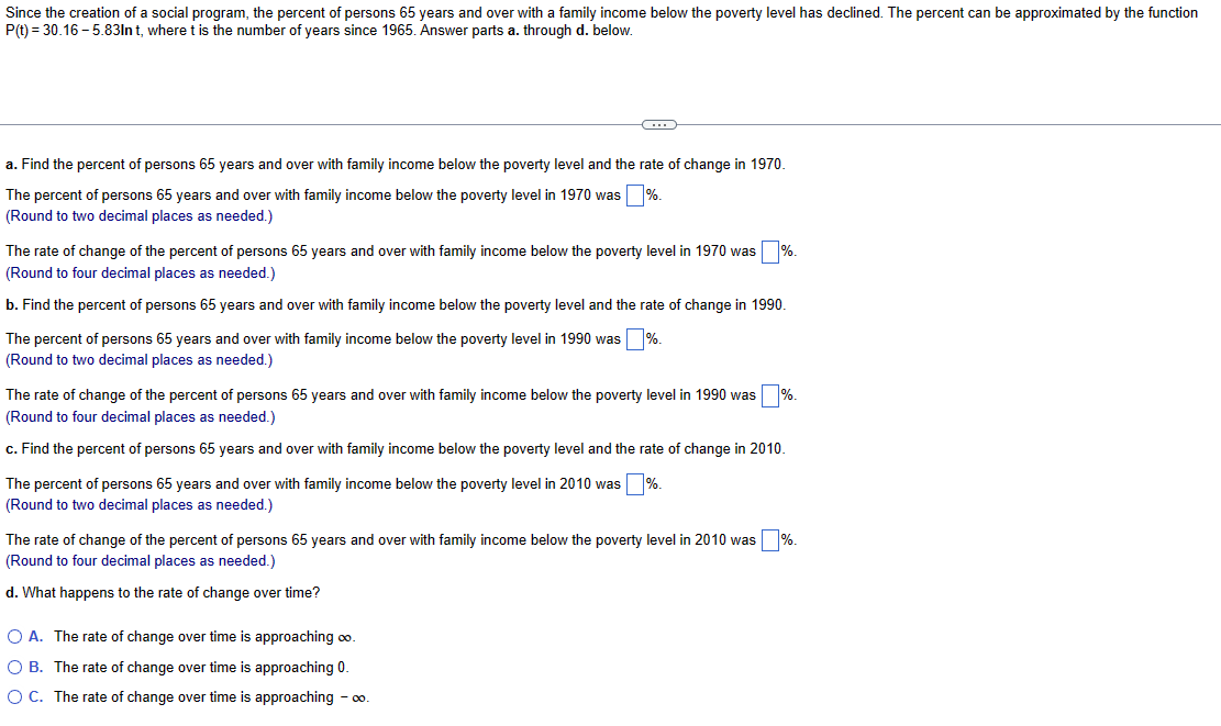 Since the creation of a social program, the percent of persons 65 years and over with a family income below the poverty level has declined. The percent can be approximated by the function
P(t) = 30.16-5.83ln t, where t is the number of years since 1965. Answer parts a. through d. below.
C
a. Find the percent of persons 65 years and over with family income below the poverty level and the rate of change in 1970.
The percent of persons 65 years and over with family income below the poverty level in 1970 was %.
(Round to two decimal places as needed.)
The rate of change of the percent of persons 65 years and over with family income below the poverty level in 1970 was %.
(Round to four decimal places as needed.)
b. Find the percent of persons 65 years and over with family income below the poverty level and the rate of change in 1990.
The percent of persons 65 years and over with family income below the poverty level in 1990 was %.
(Round to two decimal places as needed.)
The rate of change of the percent of persons 65 years and over with family income below the poverty level in 1990 was
(Round to four decimal places as needed.)
c. Find the percent of persons 65 years and over with family income below the poverty level and the rate of change in 2010.
The percent of persons 65 years and over with family income below the poverty level in 2010 was %.
(Round to two decimal places as needed.)
The rate of change of the percent of persons 65 years and over with family income below the poverty level in 2010 was %.
(Round to four decimal places as needed.)
d. What happens to the rate of change over time?
O A. The rate of change over time is approaching ∞.
OB. The rate of change over time is approaching 0.
O C. The rate of change over time is approaching - ∞0.